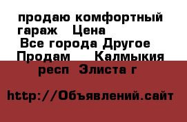 продаю комфортный гараж › Цена ­ 270 000 - Все города Другое » Продам   . Калмыкия респ.,Элиста г.